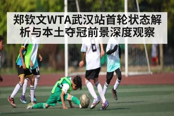 郑钦文WTA武汉站首轮状态解析与本土夺冠前景深度观察